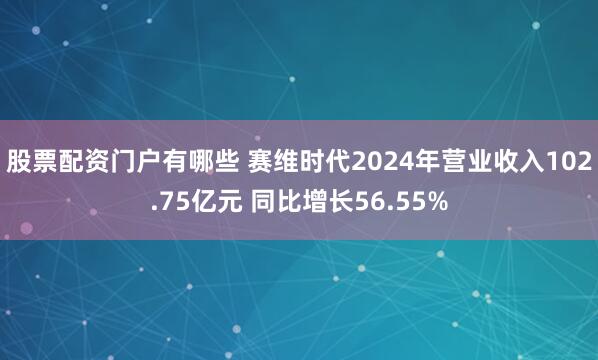 股票配资门户有哪些 赛维时代2024年营业收入102.75亿元 同比增长56.55%