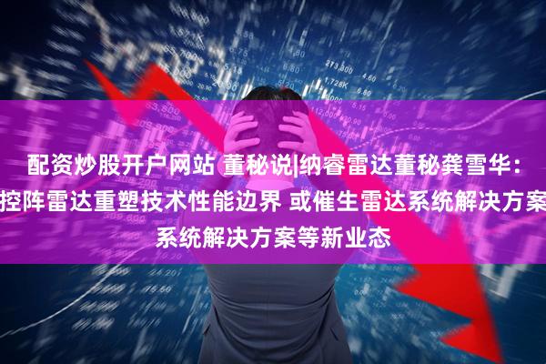 配资炒股开户网站 董秘说|纳睿雷达董秘龚雪华：AI助力相控阵雷达重塑技术性能边界 或催生雷达系统解决方案等新业态