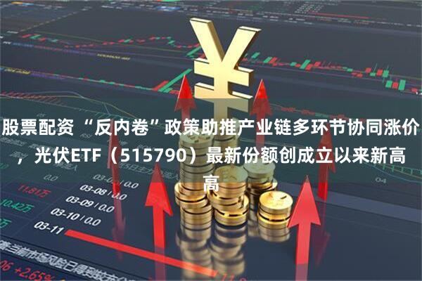 股票配资 “反内卷”政策助推产业链多环节协同涨价，光伏ETF（515790）最新份额创成立以来新高