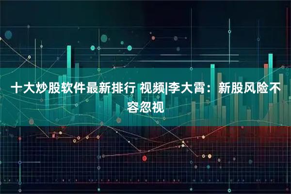 十大炒股软件最新排行 视频|李大霄：新股风险不容忽视