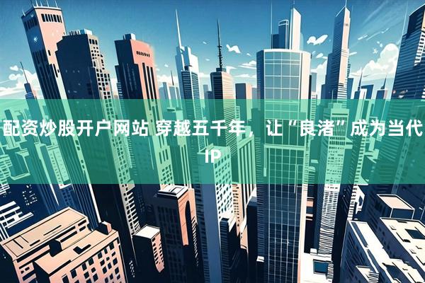配资炒股开户网站 穿越五千年，让“良渚”成为当代IP