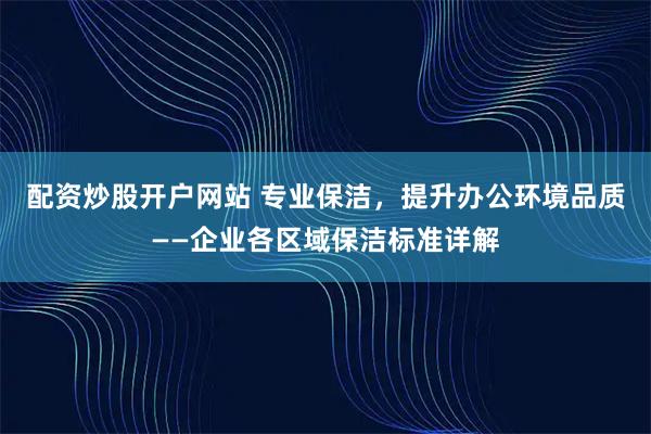 配资炒股开户网站 专业保洁，提升办公环境品质——企业各区域保洁标准详解