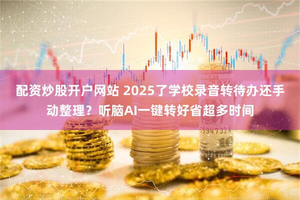 配资炒股开户网站 2025了学校录音转待办还手动整理？听脑AI一键转好省超多时间