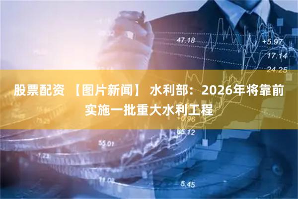 股票配资 【图片新闻】 水利部：2026年将靠前实施一批重大水利工程