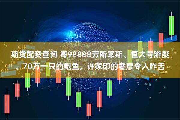 期货配资查询 粤98888劳斯莱斯、恒大号游艇、70万一只的鲍鱼，许家印的奢靡令人咋舌