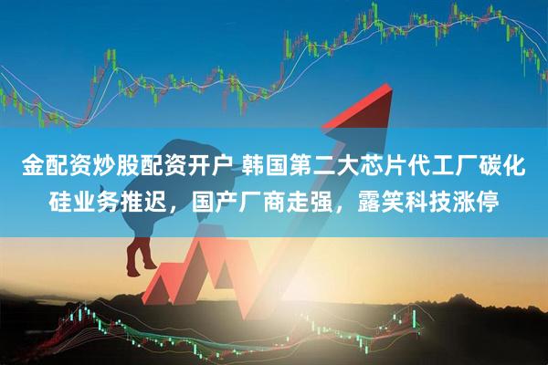 金配资炒股配资开户 韩国第二大芯片代工厂碳化硅业务推迟，国产厂商走强，露笑科技涨停