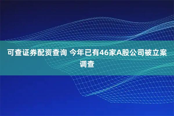 可查证券配资查询 今年已有46家A股公司被立案调查