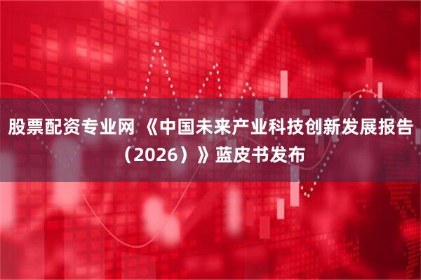 股票配资专业网 《中国未来产业科技创新发展报告（2026）》蓝皮书发布