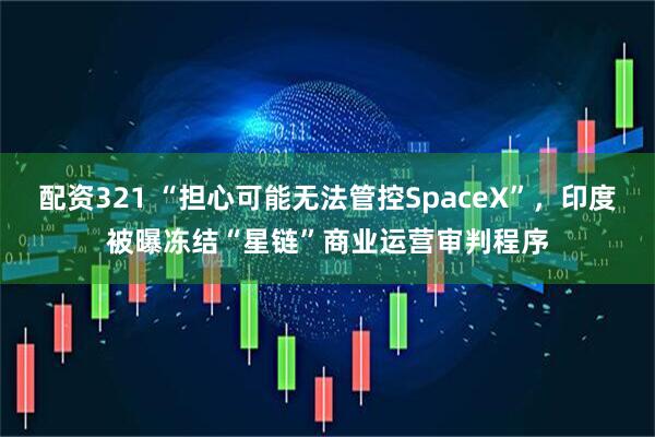 配资321 “担心可能无法管控SpaceX”，印度被曝冻结“星链”商业运营审判程序