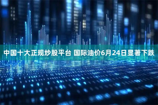 中国十大正规炒股平台 国际油价6月24日显著下跌