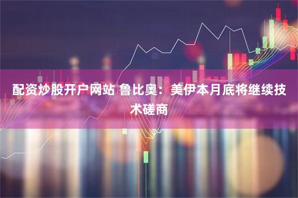 配资炒股开户网站 鲁比奥：美伊本月底将继续技术磋商
