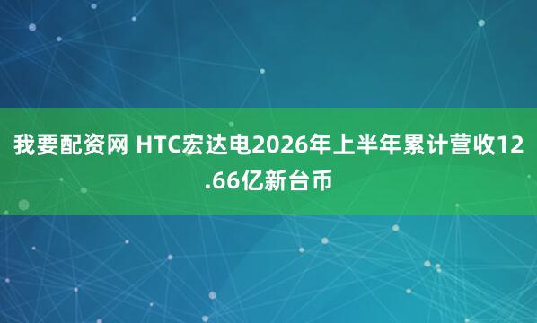 我要配资网 HTC宏达电2026年上半年累计营收12.66亿新台币