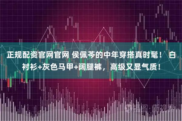 正规配资官网官网 侯佩芩的中年穿搭真时髦！ 白衬衫+灰色马甲+阔腿裤，高级又显气质！