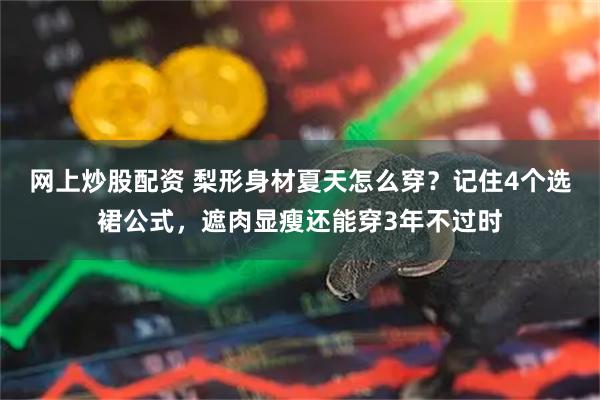 网上炒股配资 梨形身材夏天怎么穿？记住4个选裙公式，遮肉显瘦还能穿3年不过时