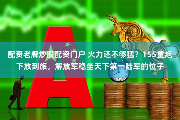 配资老牌炒股配资门户 火力还不够猛？155重炮下放到旅，解放军稳坐天下第一陆军的位子